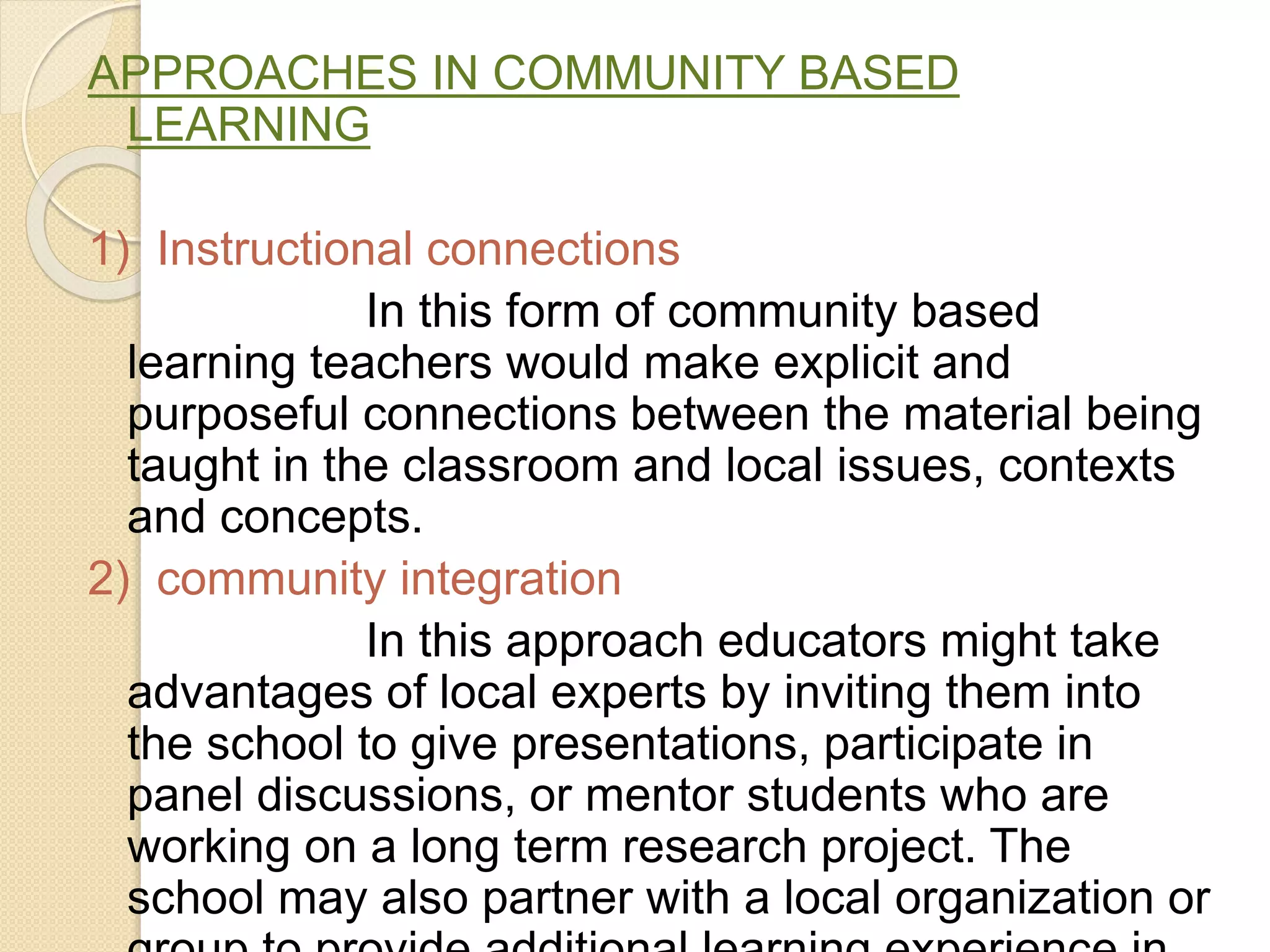 APPROACHES IN COMMUNITY BASED
LEARNING
1) Instructional connections
In this form of community based
learning teachers would make explicit and
purposeful connections between the material being
taught in the classroom and local issues, contexts
and concepts.
2) community integration
In this approach educators might take
advantages of local experts by inviting them into
the school to give presentations, participate in
panel discussions, or mentor students who are
working on a long term research project. The
school may also partner with a local organization or
 