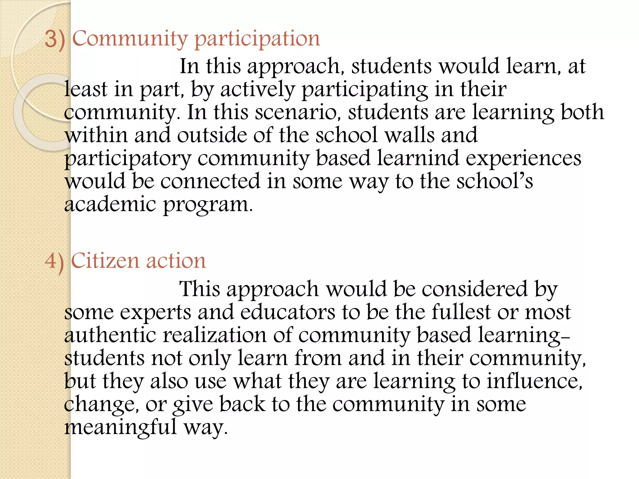 3) Community participation
In this approach, students would learn, at
least in part, by actively participating in their
community. In this scenario, students are learning both
within and outside of the school walls and
participatory community based learnind experiences
would be connected in some way to the school’s
academic program.
4) Citizen action
This approach would be considered by
some experts and educators to be the fullest or most
authentic realization of community based learning-
students not only learn from and in their community,
but they also use what they are learning to influence,
change, or give back to the community in some
meaningful way.
 