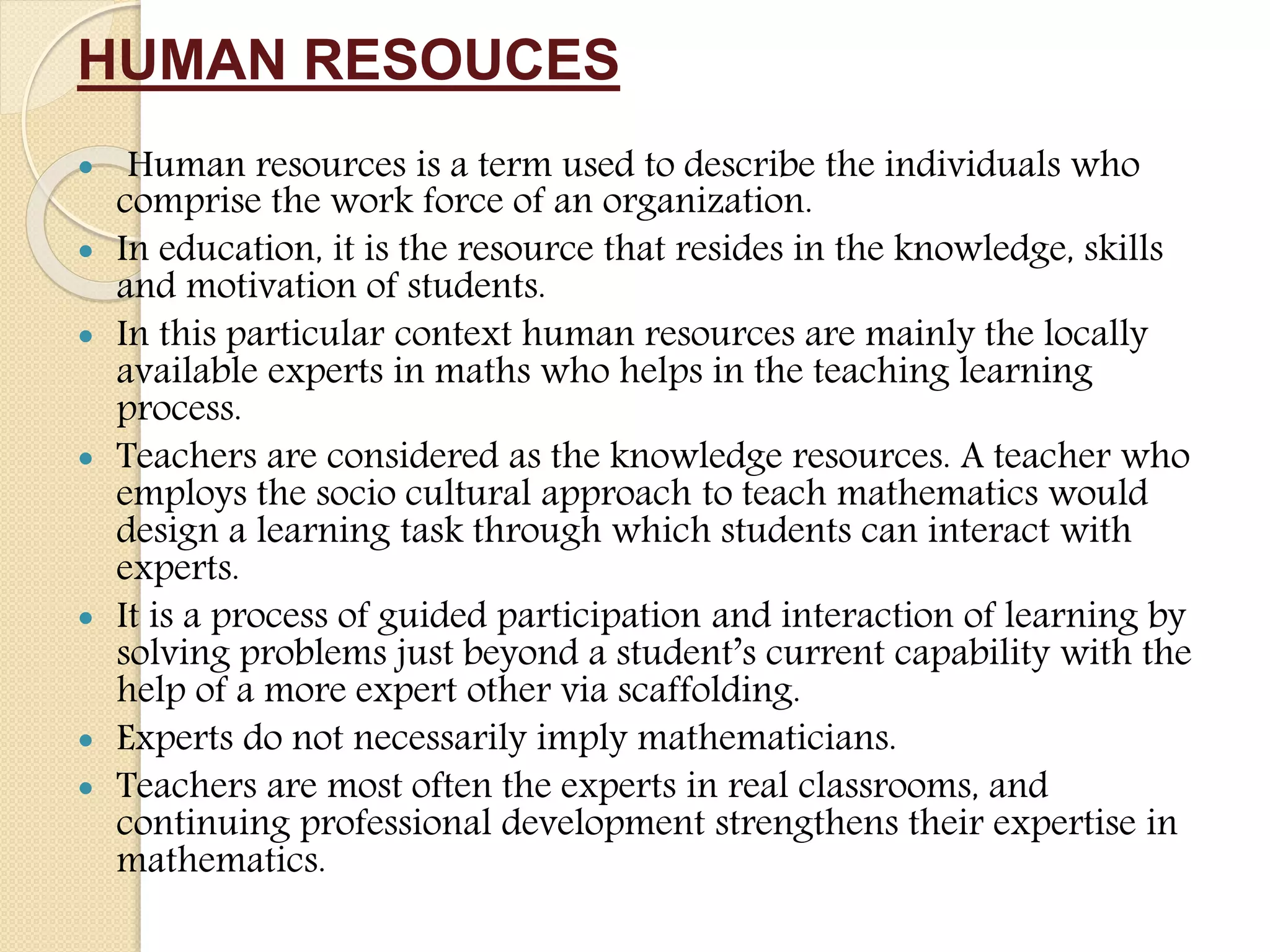 HUMAN RESOUCES
 Human resources is a term used to describe the individuals who
comprise the work force of an organization.
 In education, it is the resource that resides in the knowledge, skills
and motivation of students.
 In this particular context human resources are mainly the locally
available experts in maths who helps in the teaching learning
process.
 Teachers are considered as the knowledge resources. A teacher who
employs the socio cultural approach to teach mathematics would
design a learning task through which students can interact with
experts.
 It is a process of guided participation and interaction of learning by
solving problems just beyond a student’s current capability with the
help of a more expert other via scaffolding.
 Experts do not necessarily imply mathematicians.
 Teachers are most often the experts in real classrooms, and
continuing professional development strengthens their expertise in
mathematics.
 