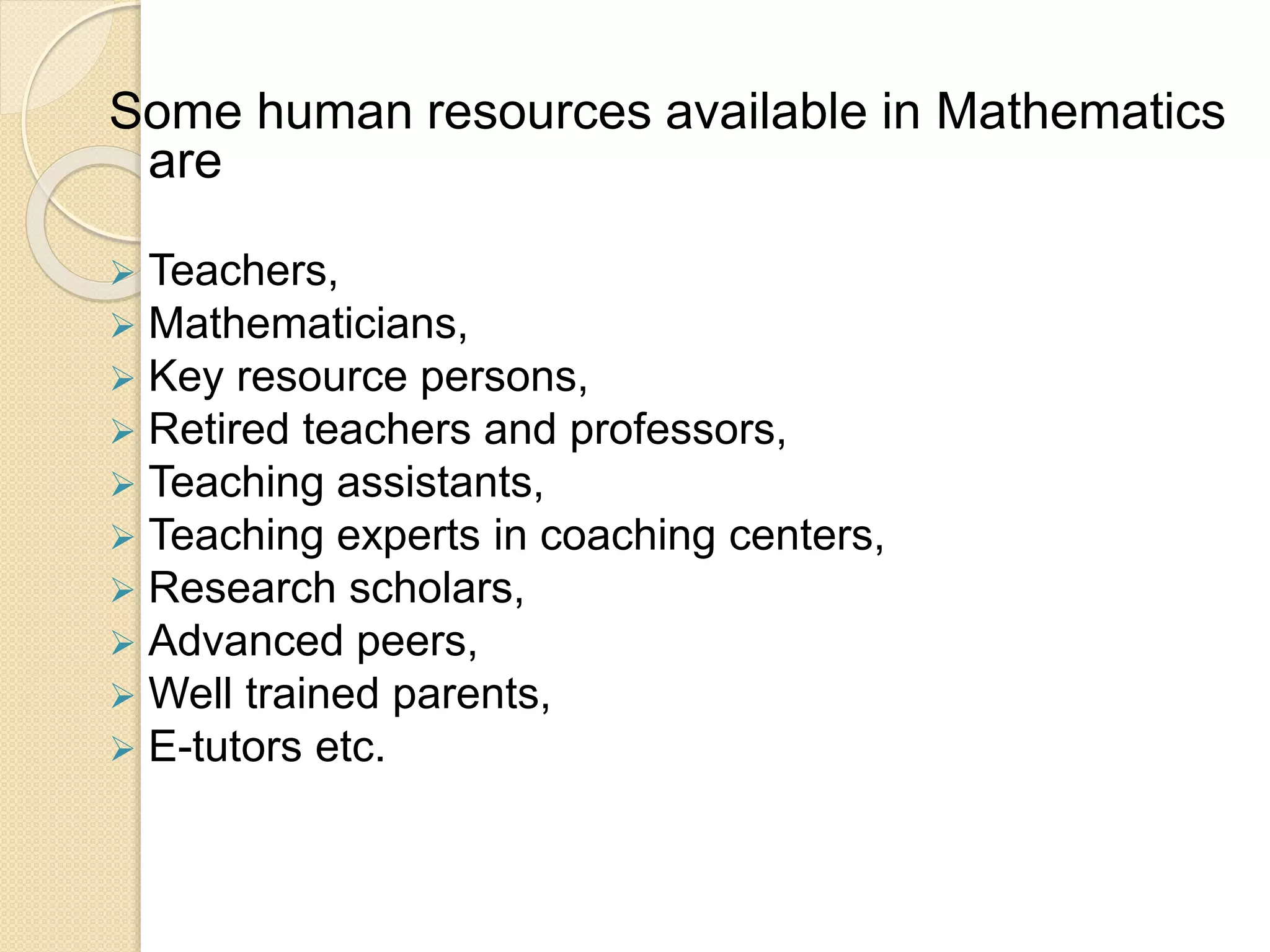 Some human resources available in Mathematics
are
 Teachers,
 Mathematicians,
 Key resource persons,
 Retired teachers and professors,
 Teaching assistants,
 Teaching experts in coaching centers,
 Research scholars,
 Advanced peers,
 Well trained parents,
 E-tutors etc.
 