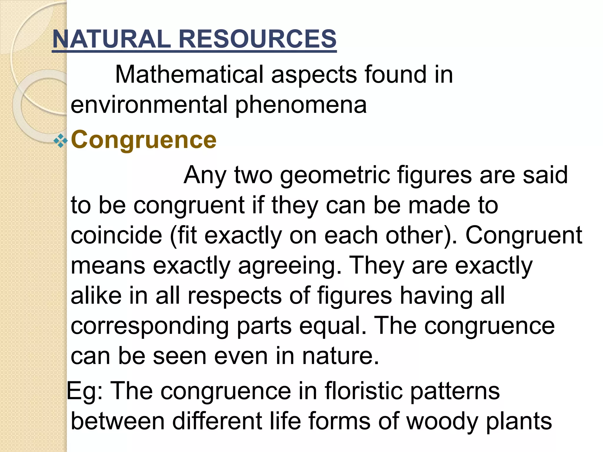 NATURAL RESOURCES
Mathematical aspects found in
environmental phenomena
Congruence
Any two geometric figures are said
to be congruent if they can be made to
coincide (fit exactly on each other). Congruent
means exactly agreeing. They are exactly
alike in all respects of figures having all
corresponding parts equal. The congruence
can be seen even in nature.
Eg: The congruence in floristic patterns
between different life forms of woody plants
 
