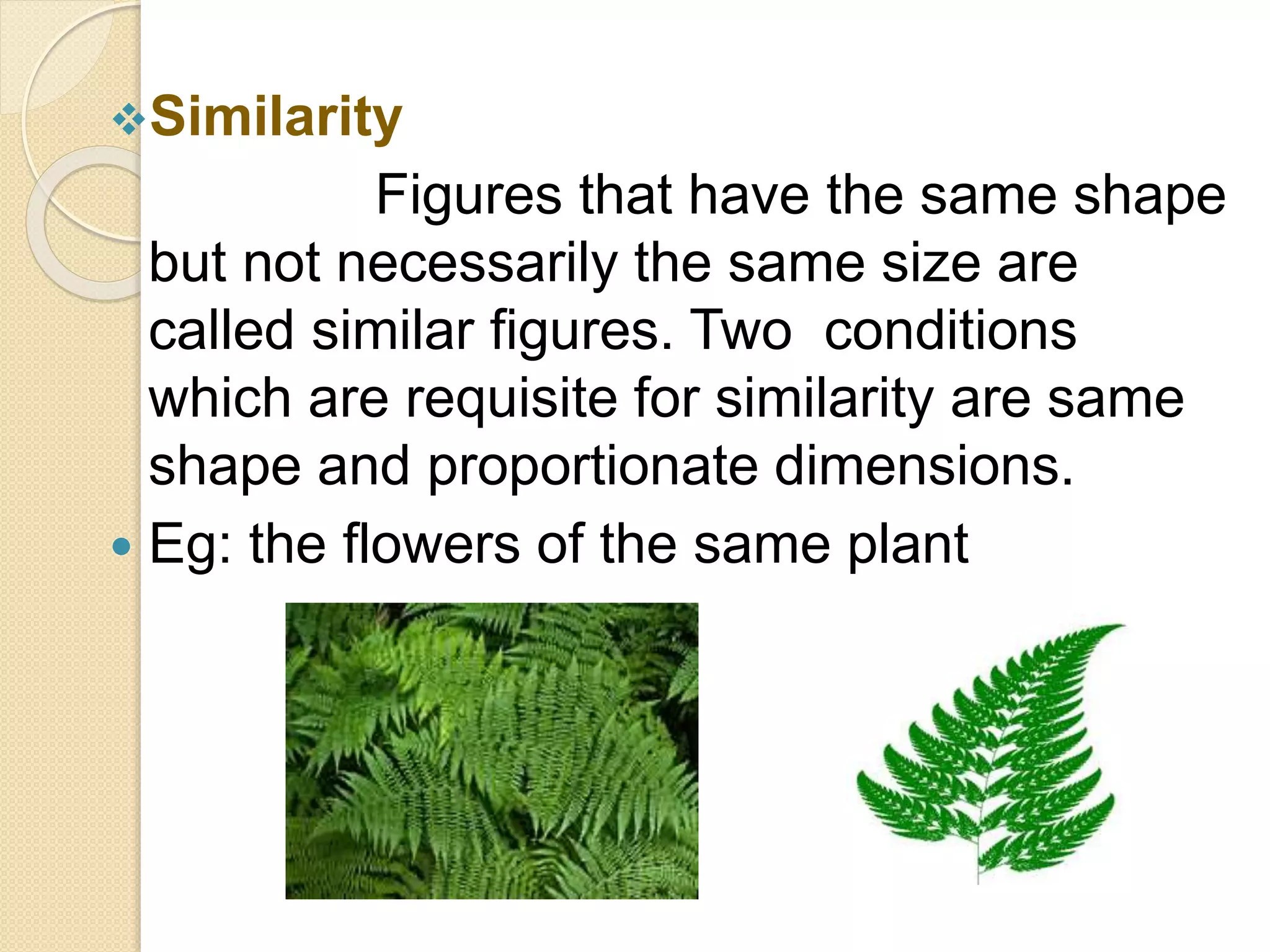 Similarity
Figures that have the same shape
but not necessarily the same size are
called similar figures. Two conditions
which are requisite for similarity are same
shape and proportionate dimensions.
 Eg: the flowers of the same plant
 