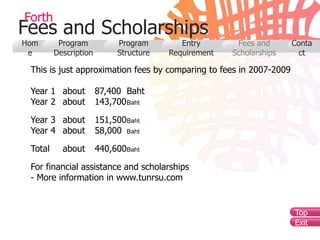 Forth
Fees and Scholarships
Hom       Program           Program        Entry       Fees and      Conta
 e       Description        Structure   Requirement   Scholarships     ct

 This is just approximation fees by comparing to fees in 2007-2009

 Year 1 about          87,400 Baht
 Year 2 about          143,700 Baht

 Year 3 about          151,500Baht
 Year 4 about          58,000 Baht

 Total     about       440,600Baht

 For financial assistance and scholarships
 - More information in www.tunrsu.com


                                                                     Top
                                                                     Exit
 