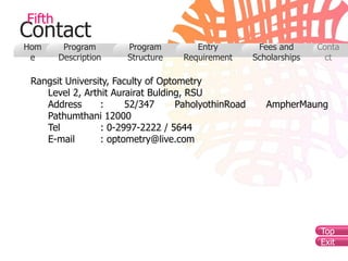 Fifth
Contact
Hom      Program       Program         Entry           Fees and      Conta
 e      Description    Structure    Requirement       Scholarships     ct

 Rangsit University, Faculty of Optometry
    Level 2, Arthit Aurairat Bulding, RSU
    Address      :      52/347      PaholyothinRoad      AmpherMaung
    Pathumthani 12000
    Tel          : 0-2997-2222 / 5644
    E-mail       : optometry@live.com




                                                                     Top
                                                                     Exit
 