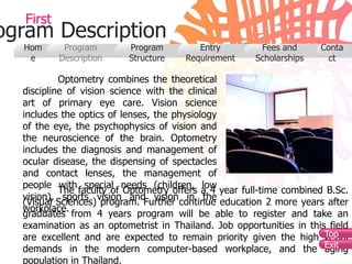 First
ogram Description
  Hom       Program       Program         Entry        Fees and      Conta
   e       Description    Structure    Requirement    Scholarships     ct

           Optometry combines the theoretical
  discipline of vision science with the clinical
  art of primary eye care. Vision science
  includes the optics of lenses, the physiology
  of the eye, the psychophysics of vision and
  the neuroscience of the brain. Optometry
  includes the diagnosis and management of
  ocular disease, the dispensing of spectacles
  and contact lenses, the management of
  people with special needs (children, low
           The faculty of Optometry offers a 4 year full-time combined B.Sc.
  vision), sports vision and vision in the
  (Visual Sciences) program. Further continue education 2 more years after
  workplace.
  graduates from 4 years program will be able to register and take an
  examination as an optometrist in Thailand. Job opportunities in this field
                                                                      Top
  are excellent and are expected to remain priority given the high visual
  demands in the modern computer-based workplace, and the Exit        aging
  population in Thailand.
 