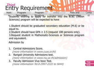 Third
Entry Requirement
Hom      Program        Program         Entry          Fees and      Conta
 e      Description     Structure    Requirement      Scholarships     ct
 Students wishing to apply for transfer into the B.Sc. (Vision
 Sciences) program will be expected to have

 1.Student should be graduated secondary education (M.6) or be
 equal to.
 2.Student should have GPA ≥ 2.5 (request 100 persons only).
 3.Request student in Mathematic-Sciences or Sciences program
 and equivalent.
 Admission by

 1. Central Admissions Score.
      (more information in www.cuas.or.th)
 2. Rangsit University Admissions test.
      (more information in www.rsu.ac.th/admission)
 3. Faculty Admission Viva Voce Test.                                Top
      (more information Tel.0-2997-2222 to 5644)                     Exit
 