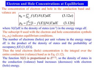 Electron and Hole Concentrations at Equilibrium
The concentration of electron and hole in the conduction band and
valance are
                   
             n0  E f ( E ) N ( E )dE          (3.12a)
                    c

             p0   [1  f ( E )] N ( E )dE
                    Ev
                                                 (3.12b)
where N(E)dE is the density of states (cm-3) in the energy range dE.
The subscript 0 used with the electron and hole concentration symbols
(n0, p0) indicates equilibrium conditions.
The number of electrons (holes) per unit volume in the energy range
dE is the product of the density of states and the probability of
occupancy f(E) [1-f(E)].
Thus the total electron (hole) concentration is the integral over the
entire conduction (valance) band as in Eq. (3.12).
The function N(E) is proportional to E(1/2), so the density of states in
the conduction (valance) band increases (decreases) with electron
(hole) energy.
 