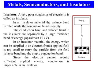 Metals, Semiconductors, and Insulators
Insulator: A very poor conductor of electricity is
called an insulator.
         In an insulator material the valance band
is filled while the conduction band is empty.
         The conduction band and valance band in
the insulator are separated by a large forbidden
band or energy gap (almost 10 eV).
         In an insulator material, the energy which
can be supplied to an electron from a applied field
is too small to carry the particle from the field
valance band into the empty conduction band.
         Since the electron cannot acquire
sufficient applied energy, conduction is
impossible in an insulator.
 