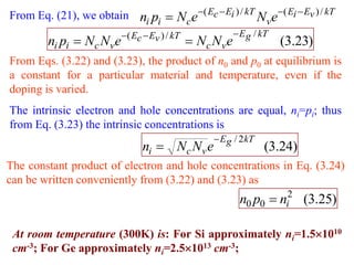 From Eq. (21), we obtain ni pi  Nc e( Ec  Ei ) / kT Nv e( Ei  Ev ) / kT
                          ( Ec  Ev ) / kT               E g / kT
         ni pi  Nc Nve                        Nc Nve                (3.23)
From Eqs. (3.22) and (3.23), the product of n0 and p0 at equilibrium is
a constant for a particular material and temperature, even if the
doping is varied.
The intrinsic electron and hole concentrations are equal, ni=pi; thus
from Eq. (3.23) the intrinsic concentrations is
                                                   E g / 2 kT
                                ni  Nc Nv e                     (3.24)
The constant product of electron and hole concentrations in Eq. (3.24)
can be written conveniently from (3.22) and (3.23) as
                                                          n0 p0  ni2 (3.25)

 At room temperature (300K) is: For Si approximately ni=1.51010
 cm-3; For Ge approximately ni=2.51013 cm-3;
 
