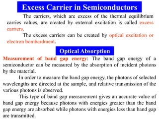 Excess Carrier in Semiconductors
         The carriers, which are excess of the thermal equilibrium
 carries values, are created by external excitation is called excess
 carriers.
         The excess carriers can be created by optical excitation or
 electron bombardment.
                          Optical Absorption
Measurement of band gap energy: The band gap energy of a
semiconductor can be measured by the absorption of incident photons
by the material.
        In order to measure the band gap energy, the photons of selected
wavelengths are directed at the sample, and relative transmission of the
various photons is observed.
        This type of band gap measurement gives an accurate value of
band gap energy because photons with energies greater than the band
gap energy are absorbed while photons with energies less than band gap
are transmitted.
 