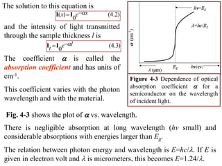 The solution to this equation is
                  I( x) I eax    (4.2)
                          0
and the intensity of light transmitted
through the sample thickness l is
               It I eal          (4.3)
                    0
The coefficient a is called the
absorption coefficient and has units of
cm-1.                                      Figure 4-3 Dependence of optical
                                           absorption coefficient a for a
This coefficient varies with the photon
                                           semiconductor on the wavelength
wavelength and with the material.          of incident light.

 Fig. 4-3 shows the plot of a vs. wavelength.
There is negligible absorption at long wavelength (hv small) and
considerable absorptions with energies larger than Eg.
The relation between photon energy and wavelength is E=hc/. If E is
given in electron volt and  is micrometers, this becomes E=1.24/.
 