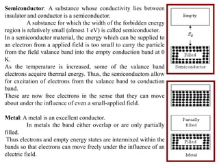 Semiconductor: A substance whose conductivity lies between
insulator and conductor is a semiconductor.
          A substance for which the width of the forbidden energy
region is relatively small (almost 1 eV) is called semiconductor.
In a semiconductor material, the energy which can be supplied to
an electron from a applied field is too small to carry the particle
from the field valance band into the empty conduction band at 0
K.
As the temperature is increased, some of the valance band
electrons acquire thermal energy. Thus, the semiconductors allow
for excitation of electrons from the valance band to conduction
band.
These are now free electrons in the sense that they can move
about under the influence of even a small-applied field.

Metal: A metal is an excellent conductor.
          In metals the band either overlap or are only partially
filled.
 Thus electrons and empty energy states are intermixed within the
bands so that electrons can move freely under the influence of an
electric field.
 