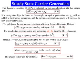 Steady State Carrier Generation
 The thermal generation of EHPs is balanced by the recombination rate that means
 [Eq. 3.7]                   g (T ) ar n2 ar n p       (4.10)
                                         i      0 0
If a steady state light is shone on the sample, an optical generation rate gop will be
added to the thermal generation, and the carrier concentration n and p will increase to
new steady sate values.
If n and p are the carrier concentrations which are departed from equilibrium:
              g (T )  gop  a r np  a r (n0  n)( p0  p)   (4.11)
   For steady state recombination and no traping, n=p; thus Eq. (4.11) becomes
           g (T )  gop  a r n0 p0  a r [(n0  p0 )n  n 2 ]  (4.12)
 Since g(T)==arn0p0 and neglecting the n2, we can rewrite Eq. (4.12) as
               gop  a r [(n0  p0 )n]  (n /  n )       (4.13)

                                    1
              where,  n                   is the carrier life time.
                             a r (n0  p0 )

   The excess carrier can be written as       n  p  gop n           (4.14)
 