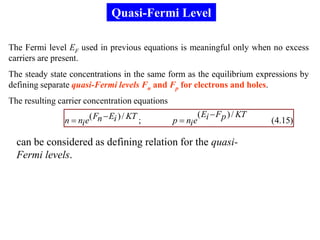 Quasi-Fermi Level

The Fermi level EF used in previous equations is meaningful only when no excess
carriers are present.
The steady state concentrations in the same form as the equilibrium expressions by
defining separate quasi-Fermi levels Fn and Fp for electrons and holes.
The resulting carrier concentration equations
                                                           ( Ei  F p ) / KT
               n  ni e( Fn  Ei ) / KT ;       p  ni e                       (4.15)

  can be considered as defining relation for the quasi-
  Fermi levels.
 