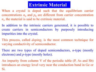 Extrinsic Material
When a crystal is doped such that the equilibrium carrier
concentrations n0 and p0 are different from carrier concentration
ni, the material is said to be extrinsic material.
In addition to the intrinsic carriers generated, it is possible to
create carriers in semiconductors by purposely introducing
impurities into the crystal.
This process, called doping, is the most common technique for
varying conductivity of semiconductor.
There are two types of doped semiconductors, n-type (mostly
electrons) and p-type (mostly holes).
An impurity from column V of the periodic table (P, As and Sb)
introduces an energy level very near the conduction band in Ge or
Si.
 