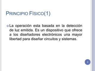 PRINCIPIO FÍSICO(1)
 La operación esta basada en la detección
de luz emitida. Es un dispositivo que ofrece
a los diseñadores electrónicos una mayor
libertad para diseñar circuitos y sistemas.
3
 