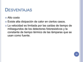 DESVENTAJAS
 Alto costo
 Existe alta disipación de calor en ciertos casos.
 La velocidad es limitada por las caídas de tiempo de
milisegundos de los detectores fotoresistivos y la
constante de tiempo térmico de las lámparas que se
usan como fuente.
31
 