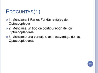 PREGUNTAS(1)
 1. Menciona 2 Partes Fundamentales del
Optoacoplador
 2. Menciona un tipo de configuración de los
Optoacopladores
 3. Mencione una ventaja o una desventaja de los
Optoacopladores
32
 