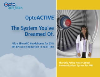 OptoACTIVE
                                                     ™




              The System You’ve
                   Dreamed Of.
               Ultra Slim ANC Headphones for 95%
               MR EPI Noise Reduction in Real-Time




                                                         The Only Active Noise Control
                                                         Communications System for MRI


SOUND SOLUTIONS FROM LIGHT TECHNOLOGY
 