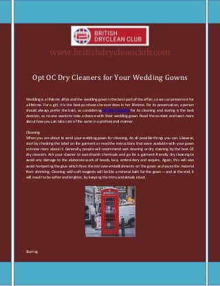 www.britishdrycleanclub.com
Opt OC Dry Cleaners for Your Wedding Gowns
Wedding is a lifetime affair and the wedding gown is the best part of the affair, so we can preserve it for
a lifetime. For a girl, it is the best purchase she ever does in her lifetime. For its preservation, a person
should always prefer the best, so considering OC dry cleaners for its cleaning and storing is the best
decision, as no one wants to take a chance with their wedding gown. Read the content and learn more
about how you can take care of the same in a professional manner.
Cleaning
When you are about to send your wedding gown for cleaning, do all possible things you can. Likewise,
start by checking the label on the garment or read the instructions that were available with your gown
to know more about it. Generally, people will recommend wet cleaning or dry cleaning by the best OC
dry cleaners. Ask your cleaner to avoid harsh chemicals and go for a garment-friendly dry cleaning to
avoid any damage to the elaborate work of beads, lace, embroidery and sequins. Again, this will also
avoid hampering the glue which fixes the intricate embellishments on the gown and saves the material
from shrinking. Cleaning with soft reagents will be like a mineral bath for the gown— and at the end, it
will result to be softer and brighter, by keeping the trims and details intact.
Storing
 