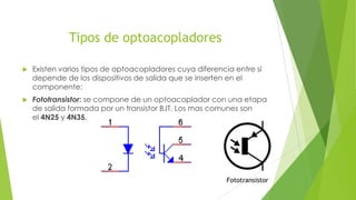 Tipos de optoacopladores
 Existen varios tipos de optoacopladores cuya diferencia entre sí
depende de los dispositivos de salida que se inserten en el
componente:
 Fototransistor: se compone de un optoacoplador con una etapa
de salida formada por un transistor BJT. Los mas comunes son
el 4N25 y 4N35.
Fototransistor
 
