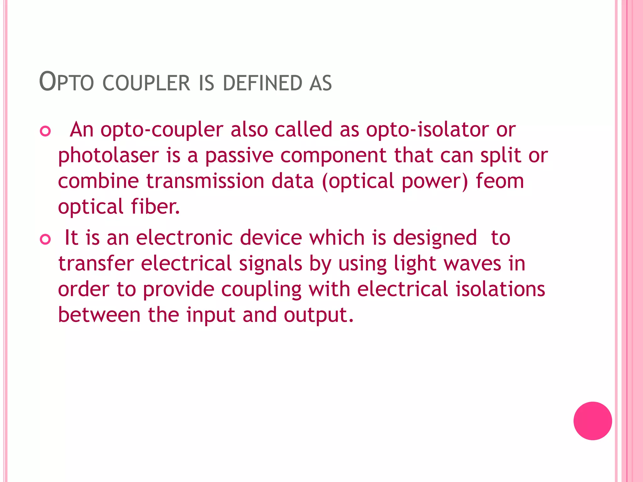 OPTO COUPLER IS DEFINED AS
 An opto-coupler also called as opto-isolator or
photolaser is a passive component that can split or
combine transmission data (optical power) feom
optical fiber.
 It is an electronic device which is designed to
transfer electrical signals by using light waves in
order to provide coupling with electrical isolations
between the input and output.
 