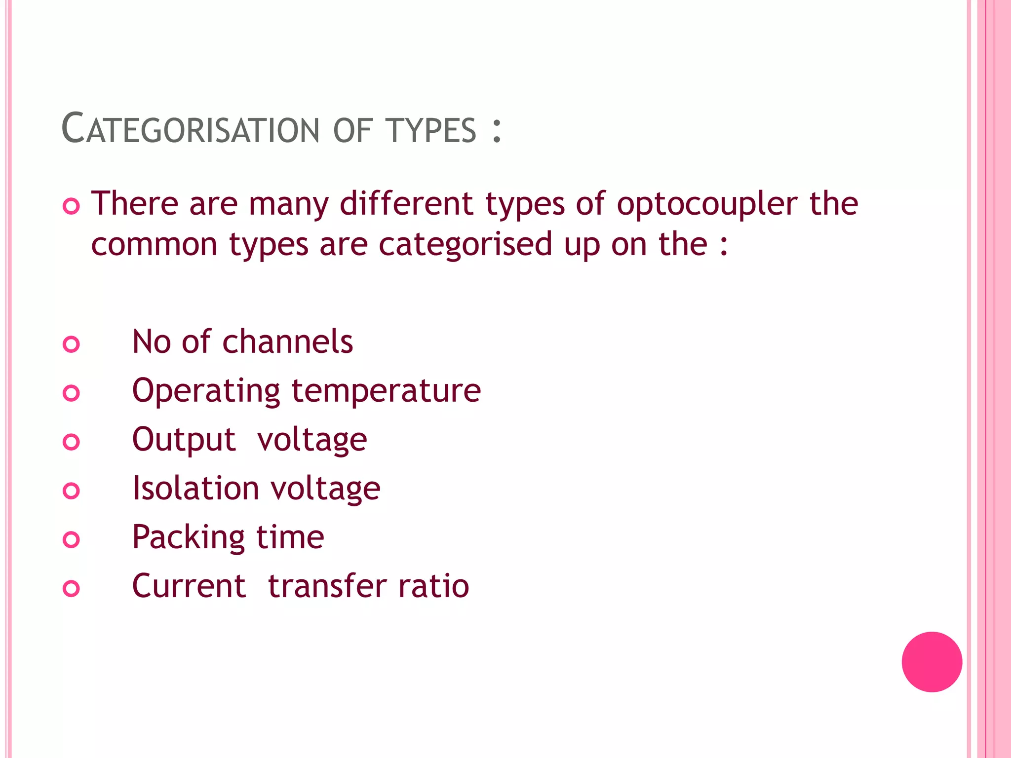 CATEGORISATION OF TYPES :
 There are many different types of optocoupler the
common types are categorised up on the :
 No of channels
 Operating temperature
 Output voltage
 Isolation voltage
 Packing time
 Current transfer ratio
 