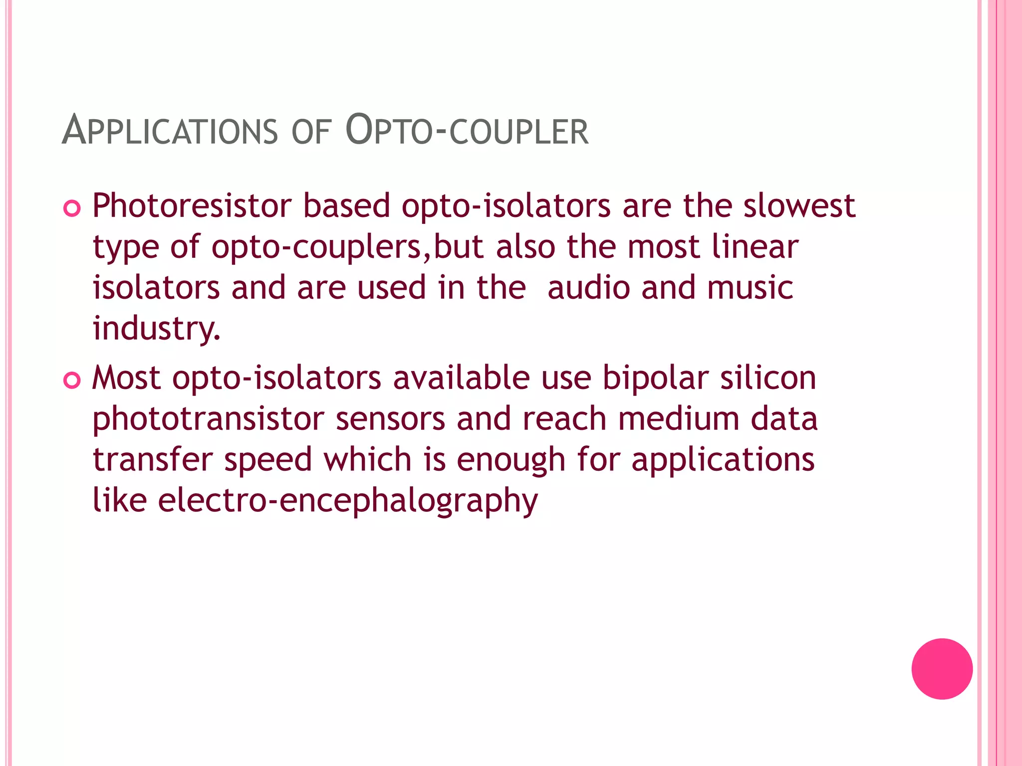 APPLICATIONS OF OPTO-COUPLER
 Photoresistor based opto-isolators are the slowest
type of opto-couplers,but also the most linear
isolators and are used in the audio and music
industry.
 Most opto-isolators available use bipolar silicon
phototransistor sensors and reach medium data
transfer speed which is enough for applications
like electro-encephalography
 