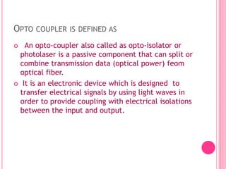 OPTO COUPLER IS DEFINED AS
 An opto-coupler also called as opto-isolator or
photolaser is a passive component that can split or
combine transmission data (optical power) feom
optical fiber.
 It is an electronic device which is designed to
transfer electrical signals by using light waves in
order to provide coupling with electrical isolations
between the input and output.
 