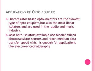 APPLICATIONS OF OPTO-COUPLER
 Photoresistor based opto-isolators are the slowest
type of opto-couplers,but also the most linear
isolators and are used in the audio and music
industry.
 Most opto-isolators available use bipolar silicon
phototransistor sensors and reach medium data
transfer speed which is enough for applications
like electro-encephalography
 