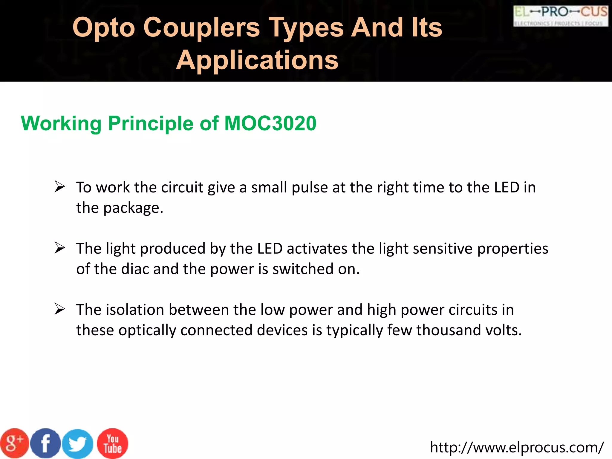 http://www.elprocus.com/
Opto Couplers Types And Its
Applications
Working Principle of MOC3020
 To work the circuit give a small pulse at the right time to the LED in
the package.
 The light produced by the LED activates the light sensitive properties
of the diac and the power is switched on.
 The isolation between the low power and high power circuits in
these optically connected devices is typically few thousand volts.
 