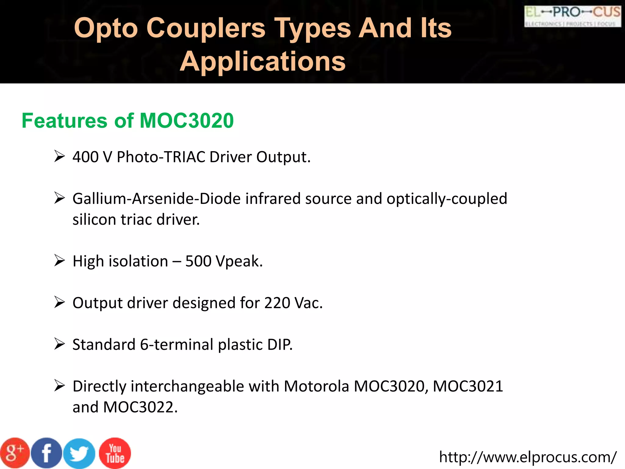 http://www.elprocus.com/
Opto Couplers Types And Its
Applications
Features of MOC3020
 400 V Photo-TRIAC Driver Output.
 Gallium-Arsenide-Diode infrared source and optically-coupled
silicon triac driver.
 High isolation – 500 Vpeak.
 Output driver designed for 220 Vac.
 Standard 6-terminal plastic DIP.
 Directly interchangeable with Motorola MOC3020, MOC3021
and MOC3022.
 