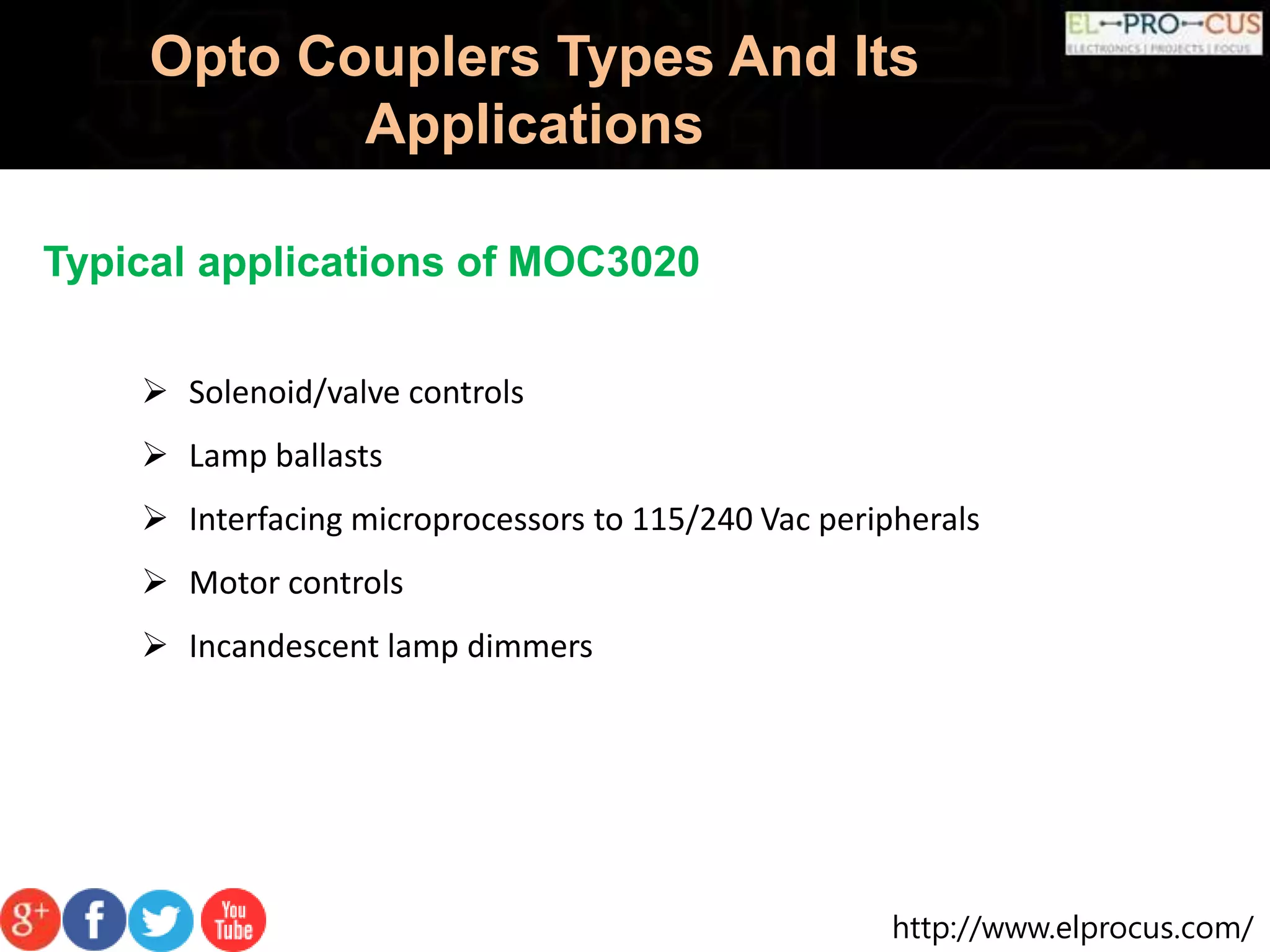 http://www.elprocus.com/
Opto Couplers Types And Its
Applications
Typical applications of MOC3020
 Solenoid/valve controls
 Lamp ballasts
 Interfacing microprocessors to 115/240 Vac peripherals
 Motor controls
 Incandescent lamp dimmers
 