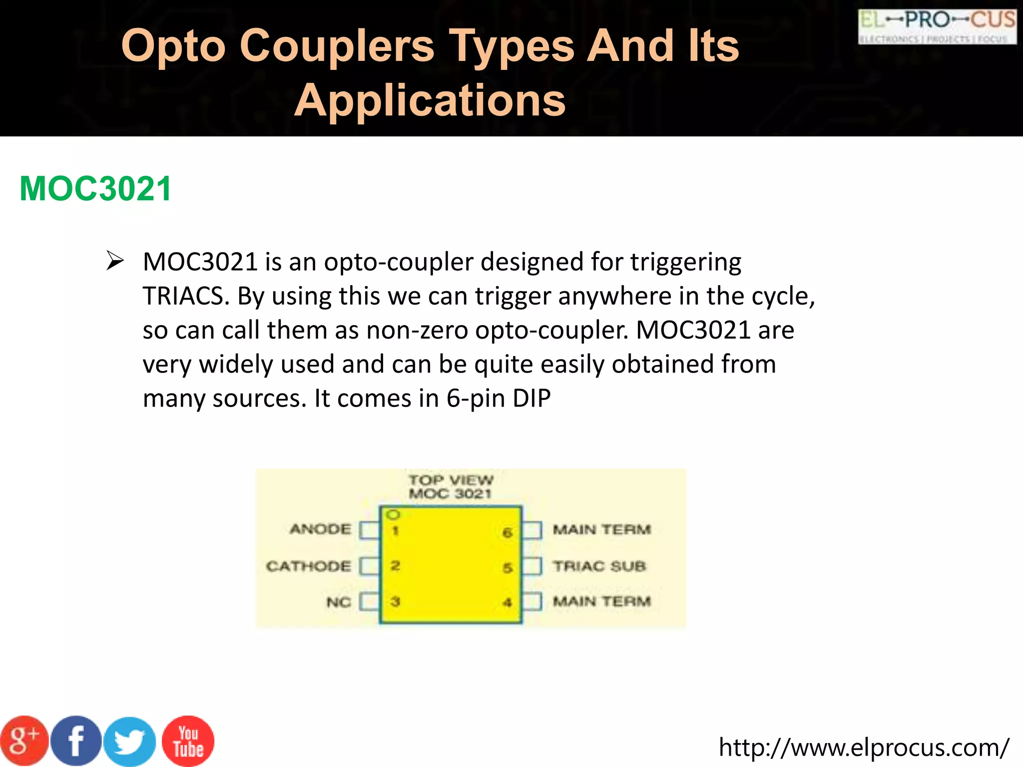 http://www.elprocus.com/
Opto Couplers Types And Its
Applications
MOC3021
 MOC3021 is an opto-coupler designed for triggering
TRIACS. By using this we can trigger anywhere in the cycle,
so can call them as non-zero opto-coupler. MOC3021 are
very widely used and can be quite easily obtained from
many sources. It comes in 6-pin DIP
 