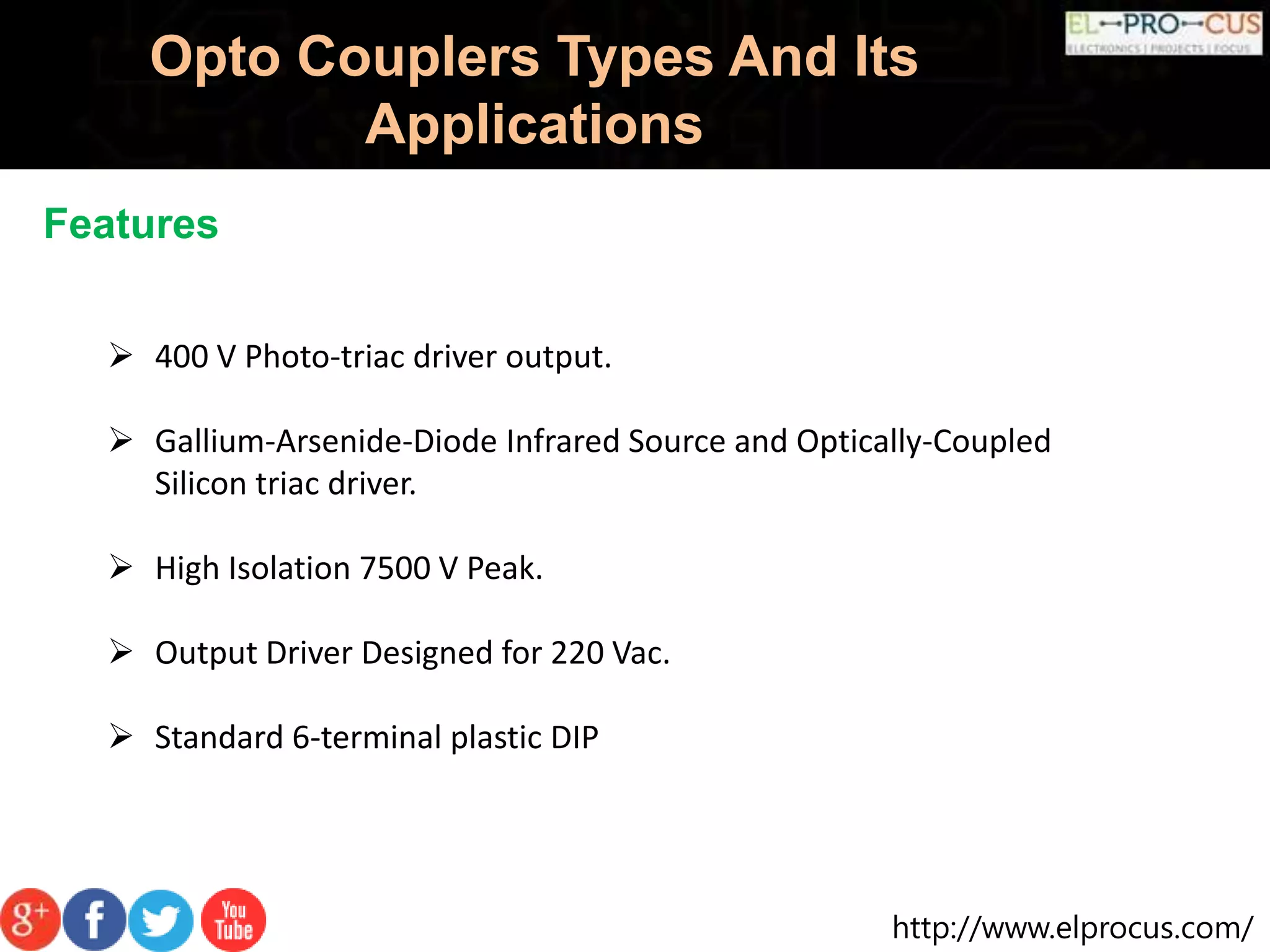 http://www.elprocus.com/
Opto Couplers Types And Its
Applications
Features
 400 V Photo-triac driver output.
 Gallium-Arsenide-Diode Infrared Source and Optically-Coupled
Silicon triac driver.
 High Isolation 7500 V Peak.
 Output Driver Designed for 220 Vac.
 Standard 6-terminal plastic DIP
 