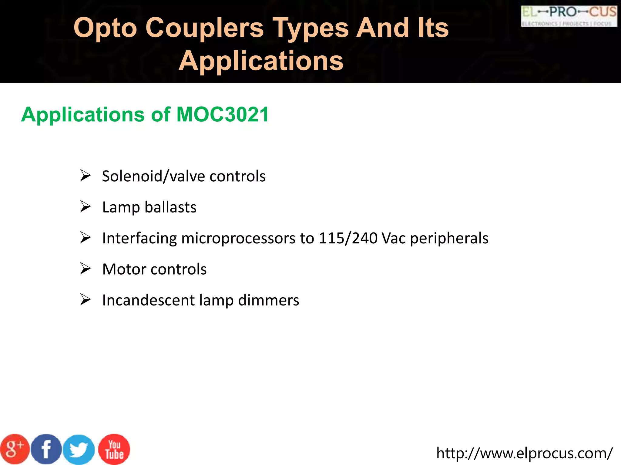 http://www.elprocus.com/
Opto Couplers Types And Its
Applications
Applications of MOC3021
 Solenoid/valve controls
 Lamp ballasts
 Interfacing microprocessors to 115/240 Vac peripherals
 Motor controls
 Incandescent lamp dimmers
 