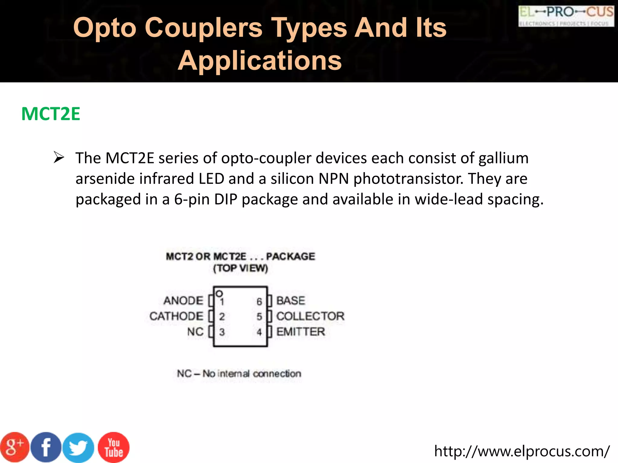 http://www.elprocus.com/
Opto Couplers Types And Its
Applications
MCT2E
 The MCT2E series of opto-coupler devices each consist of gallium
arsenide infrared LED and a silicon NPN phototransistor. They are
packaged in a 6-pin DIP package and available in wide-lead spacing.
 