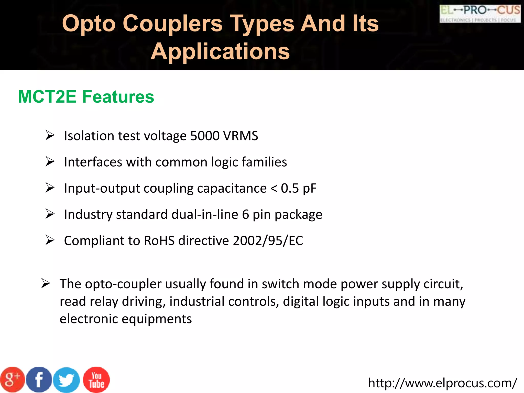 http://www.elprocus.com/
Opto Couplers Types And Its
Applications
MCT2E Features
 Isolation test voltage 5000 VRMS
 Interfaces with common logic families
 Input-output coupling capacitance < 0.5 pF
 Industry standard dual-in-line 6 pin package
 Compliant to RoHS directive 2002/95/EC
 The opto-coupler usually found in switch mode power supply circuit,
read relay driving, industrial controls, digital logic inputs and in many
electronic equipments
 