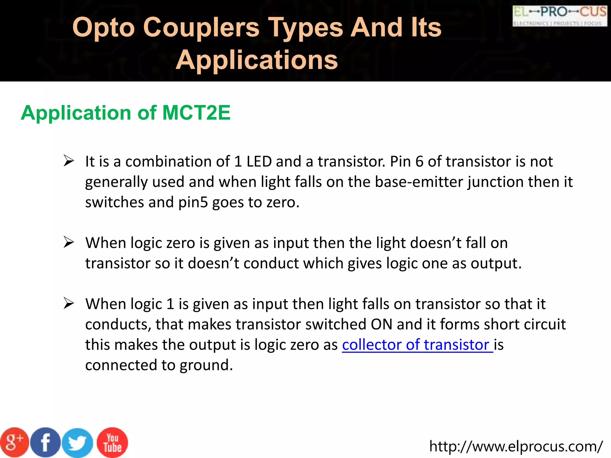 http://www.elprocus.com/
Opto Couplers Types And Its
Applications
Application of MCT2E
 It is a combination of 1 LED and a transistor. Pin 6 of transistor is not
generally used and when light falls on the base-emitter junction then it
switches and pin5 goes to zero.
 When logic zero is given as input then the light doesn’t fall on
transistor so it doesn’t conduct which gives logic one as output.
 When logic 1 is given as input then light falls on transistor so that it
conducts, that makes transistor switched ON and it forms short circuit
this makes the output is logic zero as collector of transistor is
connected to ground.
 