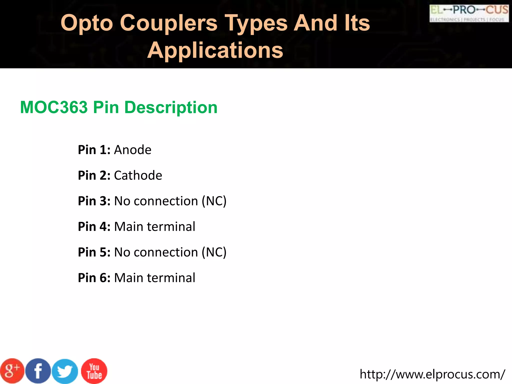 http://www.elprocus.com/
Opto Couplers Types And Its
Applications
MOC363 Pin Description
Pin 1: Anode
Pin 2: Cathode
Pin 3: No connection (NC)
Pin 4: Main terminal
Pin 5: No connection (NC)
Pin 6: Main terminal
 