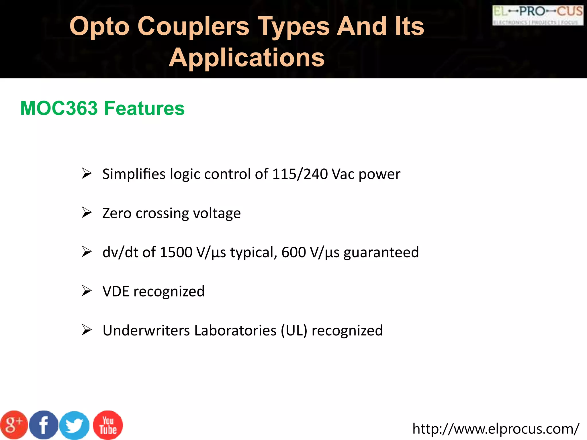 http://www.elprocus.com/
Opto Couplers Types And Its
Applications
MOC363 Features
 Simpliﬁes logic control of 115/240 Vac power
 Zero crossing voltage
 dv/dt of 1500 V/µs typical, 600 V/µs guaranteed
 VDE recognized
 Underwriters Laboratories (UL) recognized
 