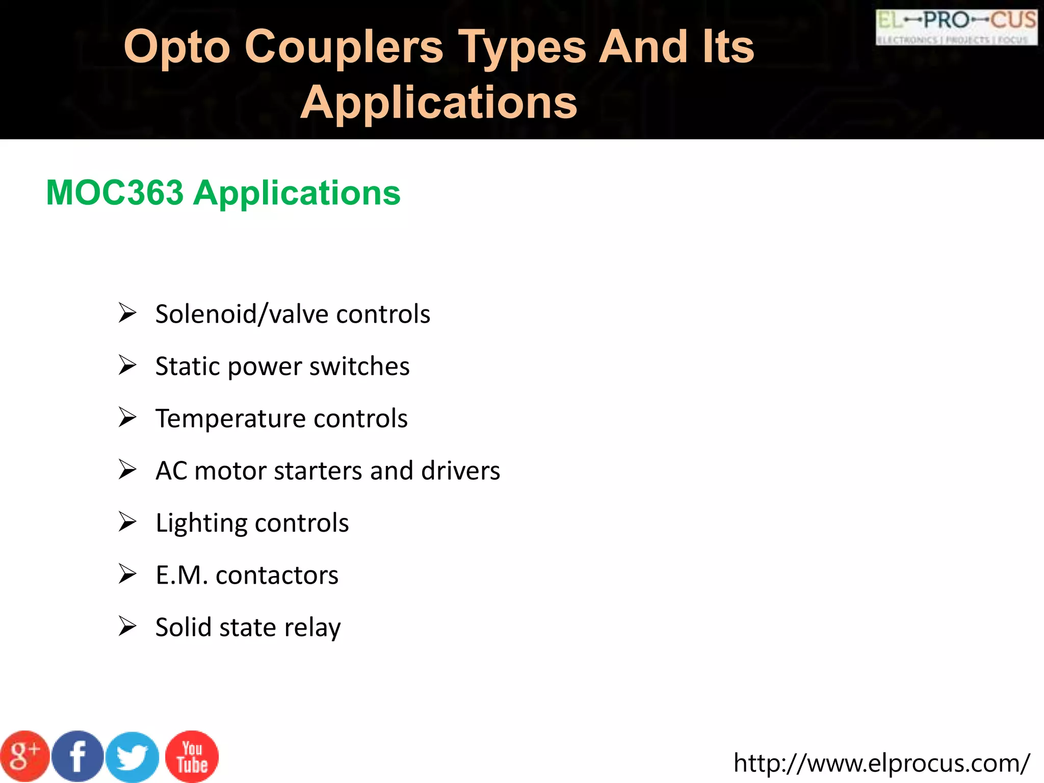 http://www.elprocus.com/
Opto Couplers Types And Its
Applications
MOC363 Applications
 Solenoid/valve controls
 Static power switches
 Temperature controls
 AC motor starters and drivers
 Lighting controls
 E.M. contactors
 Solid state relay
 