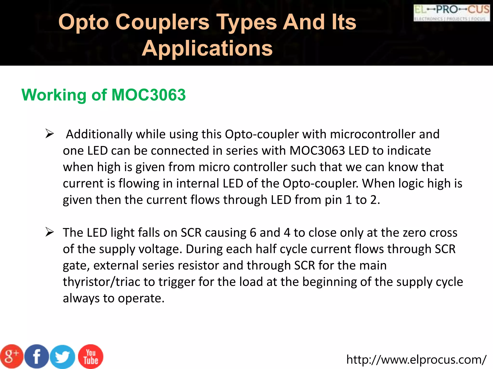 http://www.elprocus.com/
Opto Couplers Types And Its
Applications
Working of MOC3063
 Additionally while using this Opto-coupler with microcontroller and
one LED can be connected in series with MOC3063 LED to indicate
when high is given from micro controller such that we can know that
current is flowing in internal LED of the Opto-coupler. When logic high is
given then the current flows through LED from pin 1 to 2.
 The LED light falls on SCR causing 6 and 4 to close only at the zero cross
of the supply voltage. During each half cycle current flows through SCR
gate, external series resistor and through SCR for the main
thyristor/triac to trigger for the load at the beginning of the supply cycle
always to operate.
 