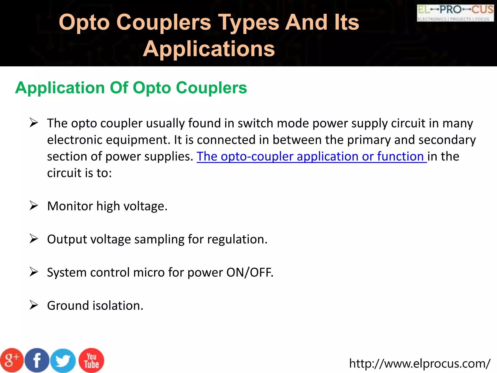 http://www.elprocus.com/
Opto Couplers Types And Its
Applications
 The opto coupler usually found in switch mode power supply circuit in many
electronic equipment. It is connected in between the primary and secondary
section of power supplies. The opto-coupler application or function in the
circuit is to:
 Monitor high voltage.
 Output voltage sampling for regulation.
 System control micro for power ON/OFF.
 Ground isolation.
Application Of Opto Couplers
 