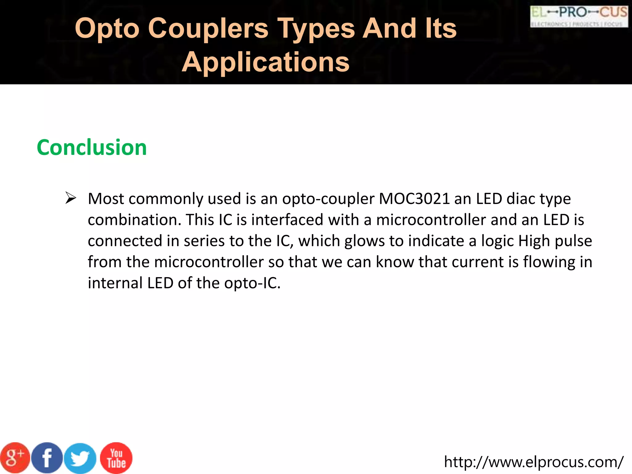 http://www.elprocus.com/
Opto Couplers Types And Its
Applications
 Most commonly used is an opto-coupler MOC3021 an LED diac type
combination. This IC is interfaced with a microcontroller and an LED is
connected in series to the IC, which glows to indicate a logic High pulse
from the microcontroller so that we can know that current is flowing in
internal LED of the opto-IC.
Conclusion
 