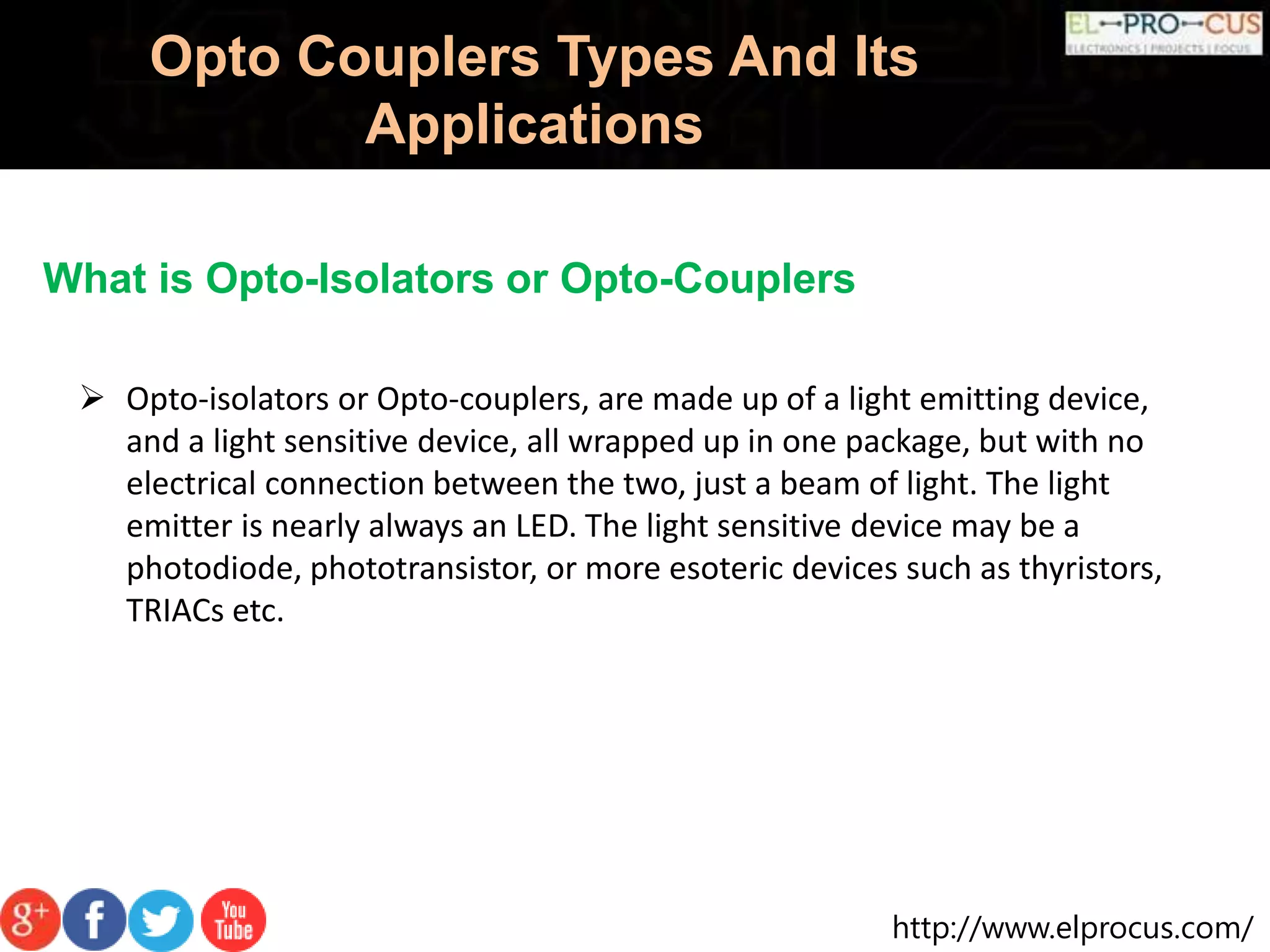 http://www.elprocus.com/
Opto Couplers Types And Its
Applications
What is Opto-Isolators or Opto-Couplers
 Opto-isolators or Opto-couplers, are made up of a light emitting device,
and a light sensitive device, all wrapped up in one package, but with no
electrical connection between the two, just a beam of light. The light
emitter is nearly always an LED. The light sensitive device may be a
photodiode, phototransistor, or more esoteric devices such as thyristors,
TRIACs etc.
 