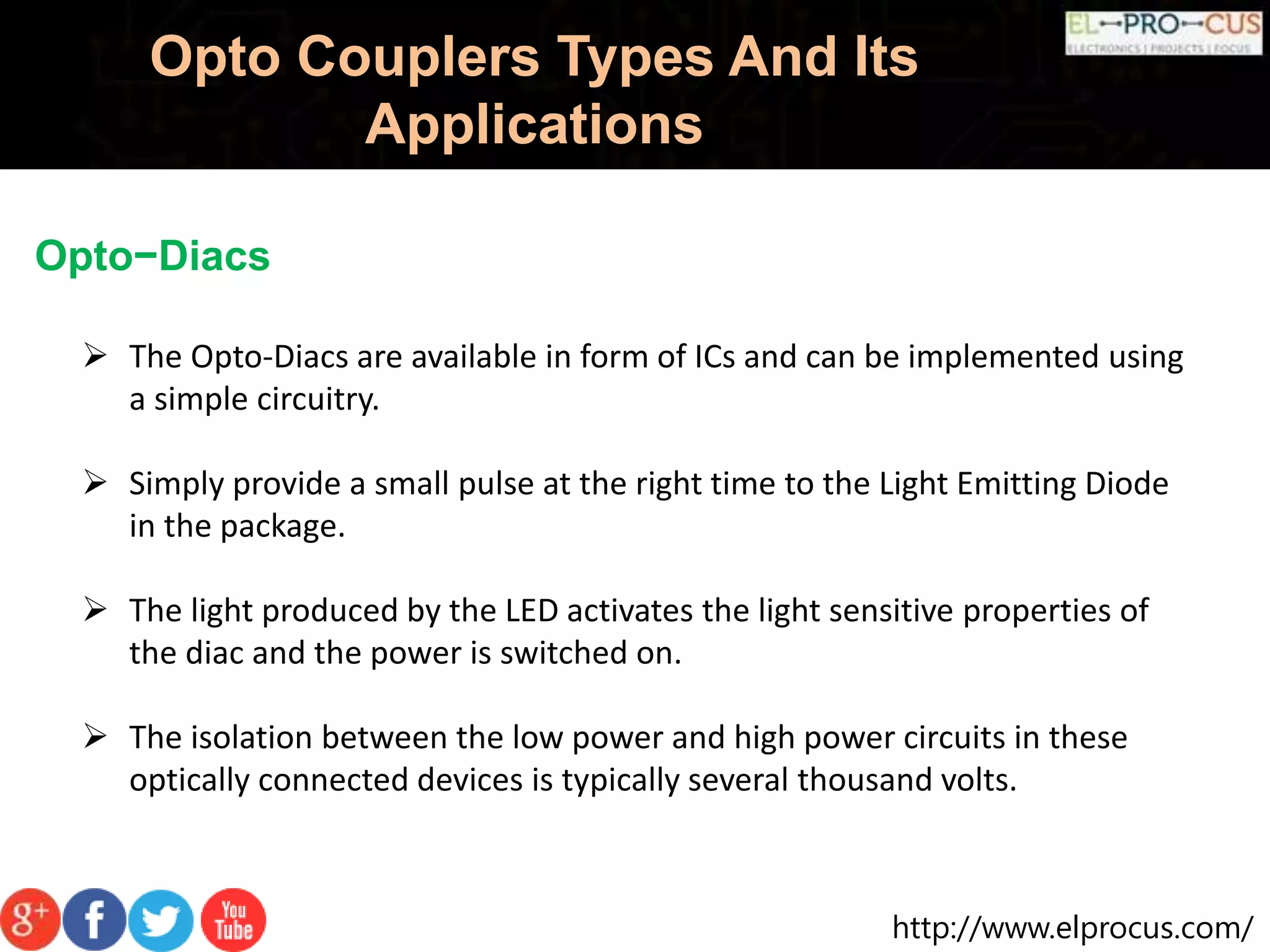 http://www.elprocus.com/
Opto Couplers Types And Its
Applications
Opto−Diacs
 The Opto-Diacs are available in form of ICs and can be implemented using
a simple circuitry.
 Simply provide a small pulse at the right time to the Light Emitting Diode
in the package.
 The light produced by the LED activates the light sensitive properties of
the diac and the power is switched on.
 The isolation between the low power and high power circuits in these
optically connected devices is typically several thousand volts.
 