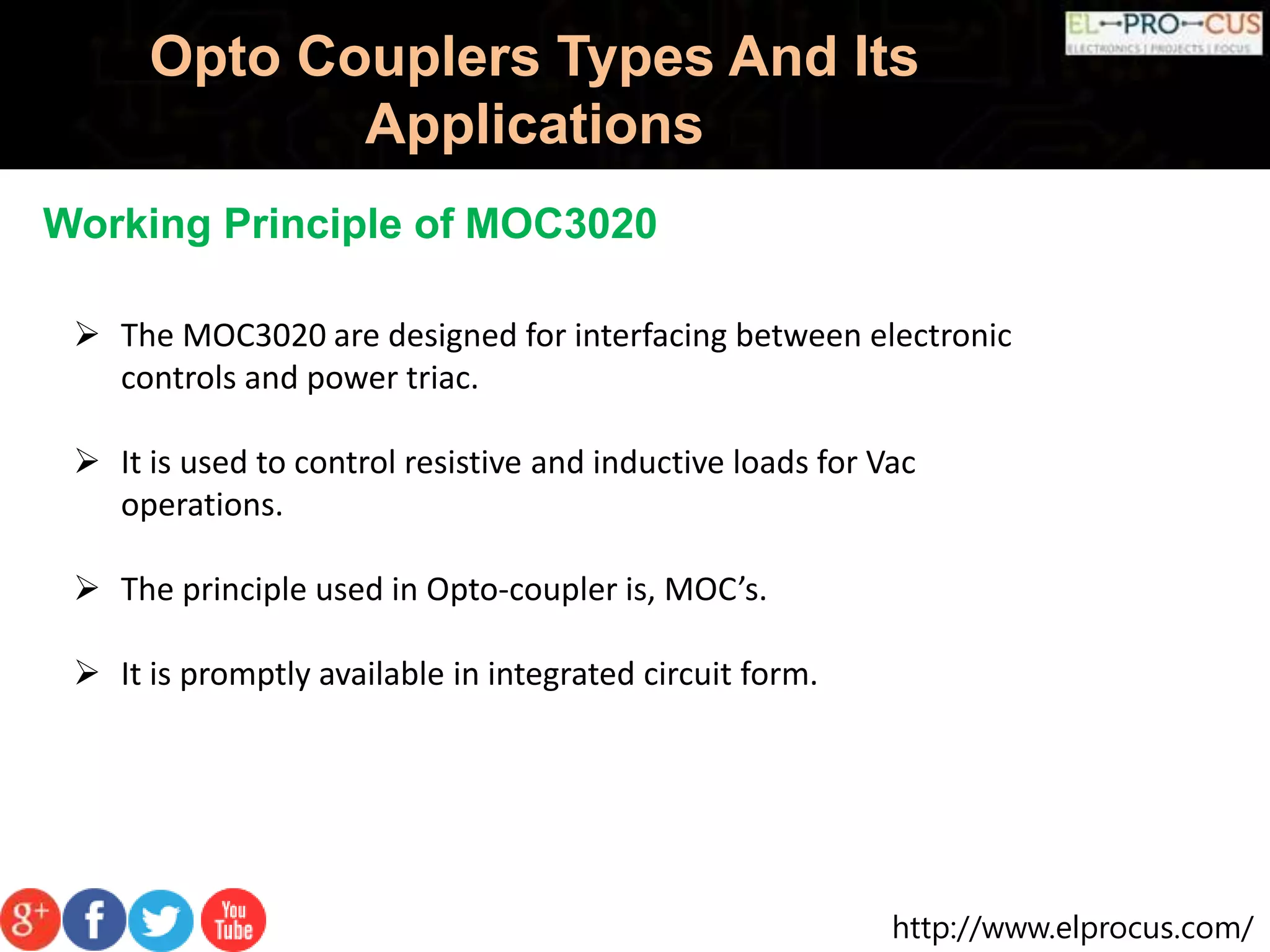 http://www.elprocus.com/
Opto Couplers Types And Its
Applications
Working Principle of MOC3020
 The MOC3020 are designed for interfacing between electronic
controls and power triac.
 It is used to control resistive and inductive loads for Vac
operations.
 The principle used in Opto-coupler is, MOC’s.
 It is promptly available in integrated circuit form.
 
