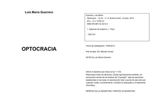 Luis María Guerrero 
OPTOCRACIA 
3 
Guerrero, Luis María 
Optocracia. - 1a ed. – C. A. Buenos Aires : el autor, 2013. 
40 p. ; 21 x 14,85 cm 
ISBN 978-987-33-3213-5 
4 
1. Sistemas de Gobierno. I. Título 
CDD 321 
Fecha de catalogación: 15/02/2013 
Arte de tapa: DG. Marcelo Arroyo 
2013© by Luis María Guerrero 
Hecho el depósito que marca la ley 11.723. 
Reservados todos los derechos. Queda rigurosamente prohibido, sin 
autorización escrita de los titulares del “Copyright”, bajo las sanciones 
establecidas en las leyes, la reproducción total o parcial de esta obra por 
cualquier medio o procedimiento, incluidos la reprografía y el tratamiento 
informático. 
IMPRESO EN LA ARGENTINA / PRINTED IN ARGENTINA 
 
