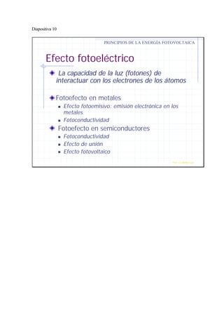 Diapositiva 10
La capacidad de la luz (fotones) deLa capacidad de la luz (fotones) de
interactuar con los electrones de los átomosinteractuar con los electrones de los átomos
Fotoefecto en metales
n Efecto fotoemisivo: emisión electrónica en los
metales
n Fotoconductividad
Fotoefecto en semiconductores
n Fotoconductividad
n Efecto de unión
n Efecto fotovoltaico
Efecto fotoeléctrico
PRINCIPIOS DE LA ENERGÍA FOTOVOLTAICA
Prof. J.G.Ramiro Leo ©
 